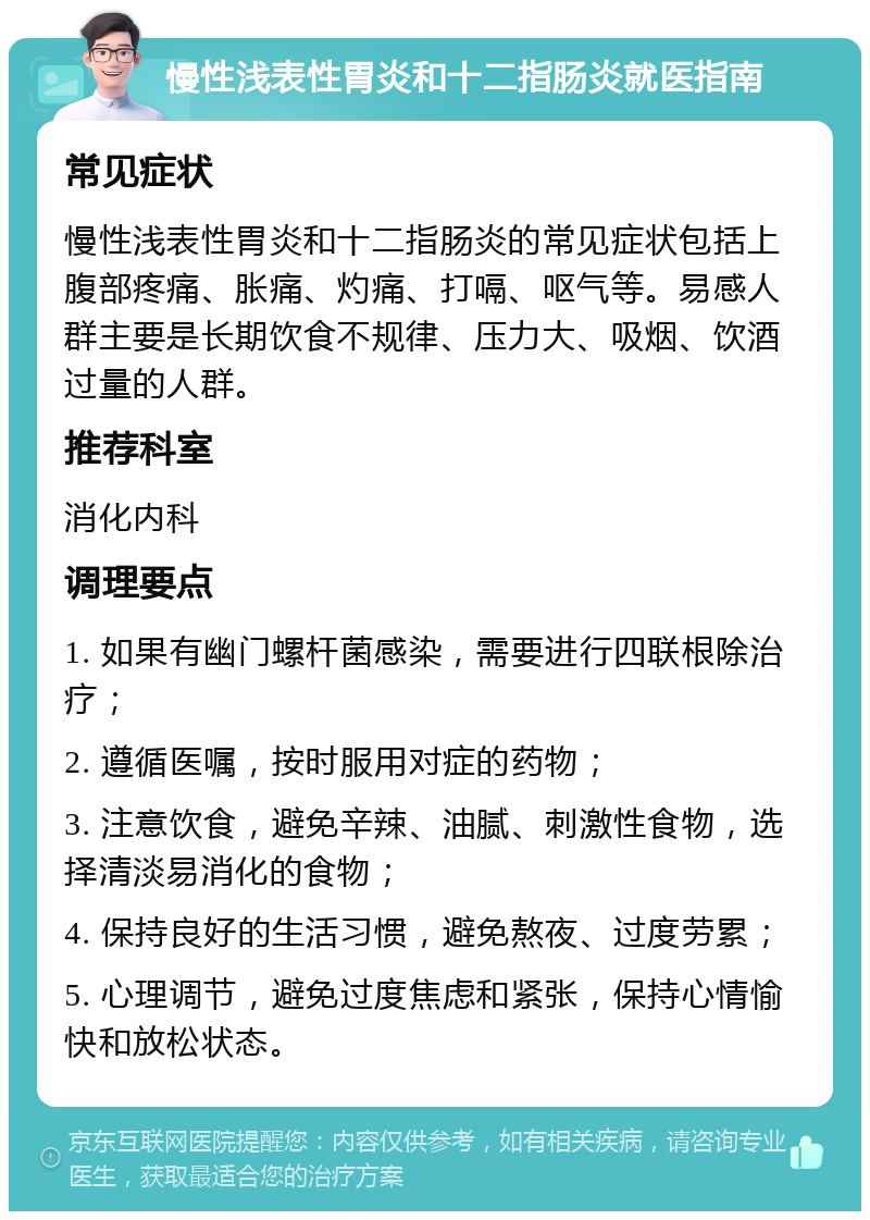 慢性浅表性胃炎和十二指肠炎就医指南 常见症状 慢性浅表性胃炎和十二指肠炎的常见症状包括上腹部疼痛、胀痛、灼痛、打嗝、呕气等。易感人群主要是长期饮食不规律、压力大、吸烟、饮酒过量的人群。 推荐科室 消化内科 调理要点 1. 如果有幽门螺杆菌感染，需要进行四联根除治疗； 2. 遵循医嘱，按时服用对症的药物； 3. 注意饮食，避免辛辣、油腻、刺激性食物，选择清淡易消化的食物； 4. 保持良好的生活习惯，避免熬夜、过度劳累； 5. 心理调节，避免过度焦虑和紧张，保持心情愉快和放松状态。