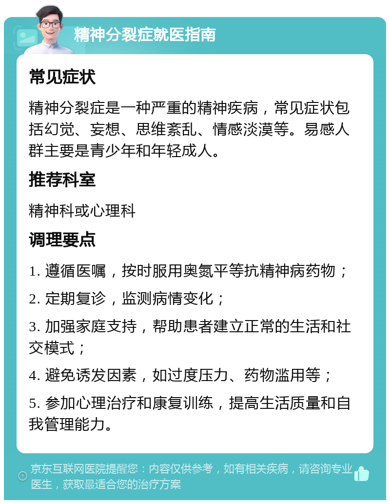 精神分裂症就医指南 常见症状 精神分裂症是一种严重的精神疾病，常见症状包括幻觉、妄想、思维紊乱、情感淡漠等。易感人群主要是青少年和年轻成人。 推荐科室 精神科或心理科 调理要点 1. 遵循医嘱，按时服用奥氮平等抗精神病药物； 2. 定期复诊，监测病情变化； 3. 加强家庭支持，帮助患者建立正常的生活和社交模式； 4. 避免诱发因素，如过度压力、药物滥用等； 5. 参加心理治疗和康复训练，提高生活质量和自我管理能力。