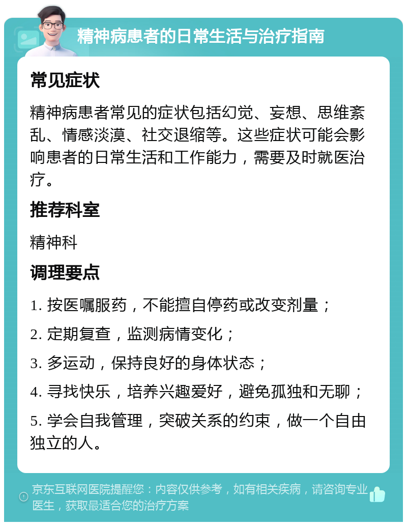 精神病患者的日常生活与治疗指南 常见症状 精神病患者常见的症状包括幻觉、妄想、思维紊乱、情感淡漠、社交退缩等。这些症状可能会影响患者的日常生活和工作能力，需要及时就医治疗。 推荐科室 精神科 调理要点 1. 按医嘱服药，不能擅自停药或改变剂量； 2. 定期复查，监测病情变化； 3. 多运动，保持良好的身体状态； 4. 寻找快乐，培养兴趣爱好，避免孤独和无聊； 5. 学会自我管理，突破关系的约束，做一个自由独立的人。