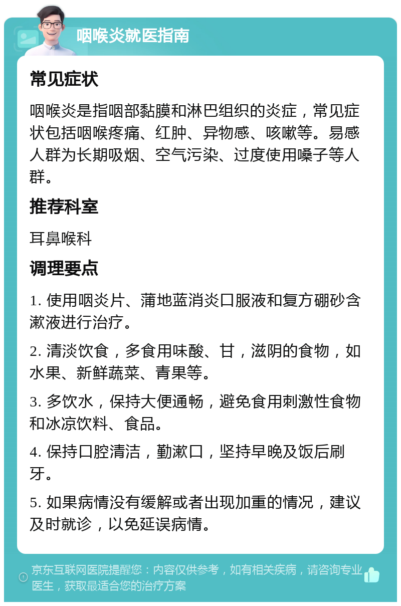 咽喉炎就医指南 常见症状 咽喉炎是指咽部黏膜和淋巴组织的炎症，常见症状包括咽喉疼痛、红肿、异物感、咳嗽等。易感人群为长期吸烟、空气污染、过度使用嗓子等人群。 推荐科室 耳鼻喉科 调理要点 1. 使用咽炎片、蒲地蓝消炎口服液和复方硼砂含漱液进行治疗。 2. 清淡饮食，多食用味酸、甘，滋阴的食物，如水果、新鲜蔬菜、青果等。 3. 多饮水，保持大便通畅，避免食用刺激性食物和冰凉饮料、食品。 4. 保持口腔清洁，勤漱口，坚持早晚及饭后刷牙。 5. 如果病情没有缓解或者出现加重的情况，建议及时就诊，以免延误病情。