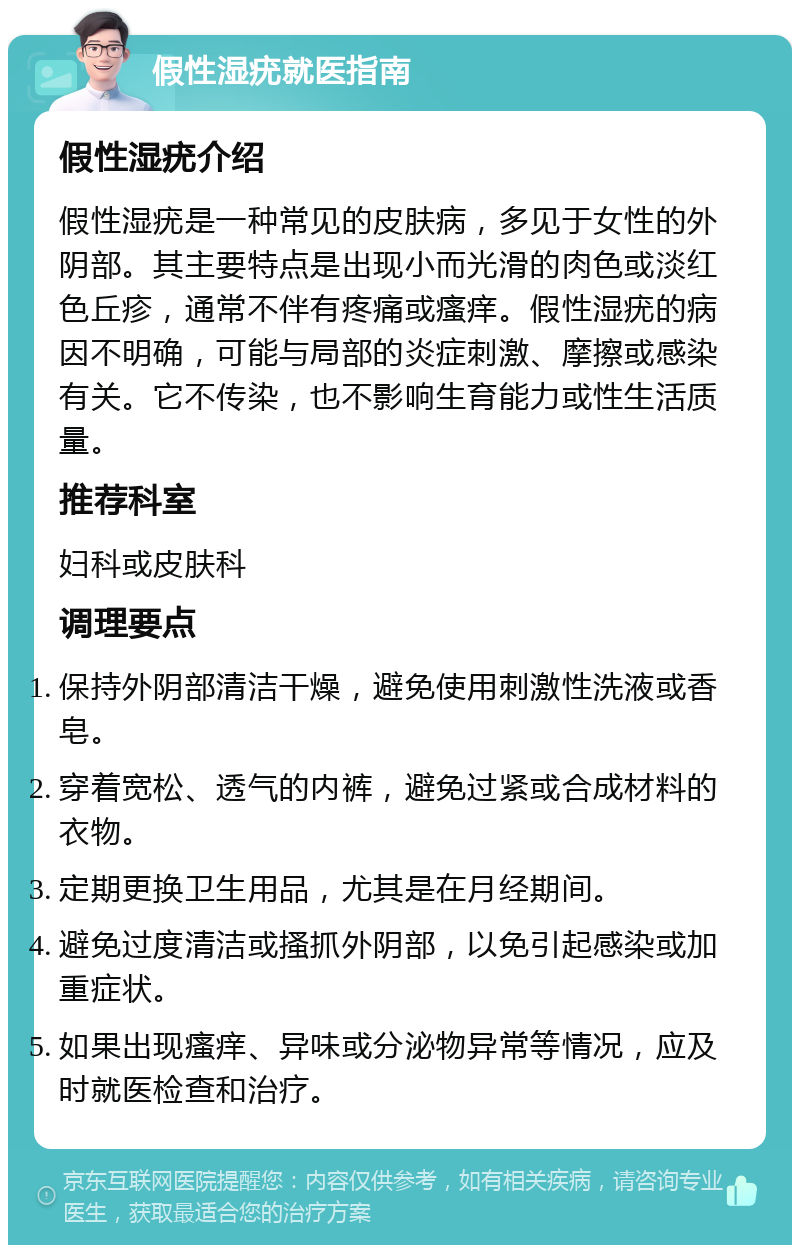 假性湿疣就医指南 假性湿疣介绍 假性湿疣是一种常见的皮肤病，多见于女性的外阴部。其主要特点是出现小而光滑的肉色或淡红色丘疹，通常不伴有疼痛或瘙痒。假性湿疣的病因不明确，可能与局部的炎症刺激、摩擦或感染有关。它不传染，也不影响生育能力或性生活质量。 推荐科室 妇科或皮肤科 调理要点 保持外阴部清洁干燥，避免使用刺激性洗液或香皂。 穿着宽松、透气的内裤，避免过紧或合成材料的衣物。 定期更换卫生用品，尤其是在月经期间。 避免过度清洁或搔抓外阴部，以免引起感染或加重症状。 如果出现瘙痒、异味或分泌物异常等情况，应及时就医检查和治疗。