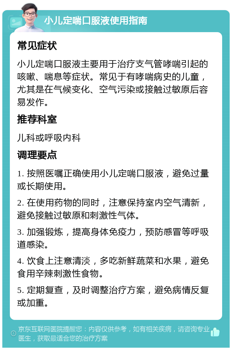 小儿定喘口服液使用指南 常见症状 小儿定喘口服液主要用于治疗支气管哮喘引起的咳嗽、喘息等症状。常见于有哮喘病史的儿童，尤其是在气候变化、空气污染或接触过敏原后容易发作。 推荐科室 儿科或呼吸内科 调理要点 1. 按照医嘱正确使用小儿定喘口服液，避免过量或长期使用。 2. 在使用药物的同时，注意保持室内空气清新，避免接触过敏原和刺激性气体。 3. 加强锻炼，提高身体免疫力，预防感冒等呼吸道感染。 4. 饮食上注意清淡，多吃新鲜蔬菜和水果，避免食用辛辣刺激性食物。 5. 定期复查，及时调整治疗方案，避免病情反复或加重。