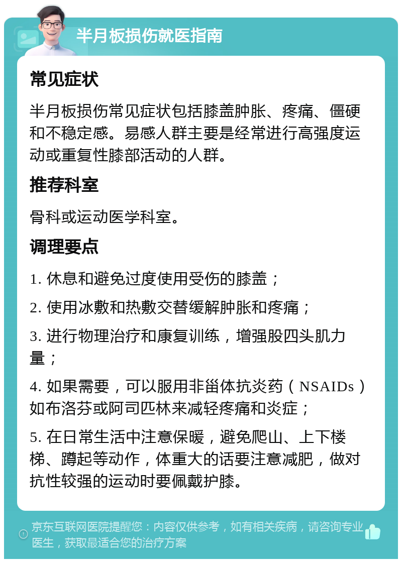 半月板损伤就医指南 常见症状 半月板损伤常见症状包括膝盖肿胀、疼痛、僵硬和不稳定感。易感人群主要是经常进行高强度运动或重复性膝部活动的人群。 推荐科室 骨科或运动医学科室。 调理要点 1. 休息和避免过度使用受伤的膝盖； 2. 使用冰敷和热敷交替缓解肿胀和疼痛； 3. 进行物理治疗和康复训练，增强股四头肌力量； 4. 如果需要，可以服用非甾体抗炎药（NSAIDs）如布洛芬或阿司匹林来减轻疼痛和炎症； 5. 在日常生活中注意保暖，避免爬山、上下楼梯、蹲起等动作，体重大的话要注意减肥，做对抗性较强的运动时要佩戴护膝。