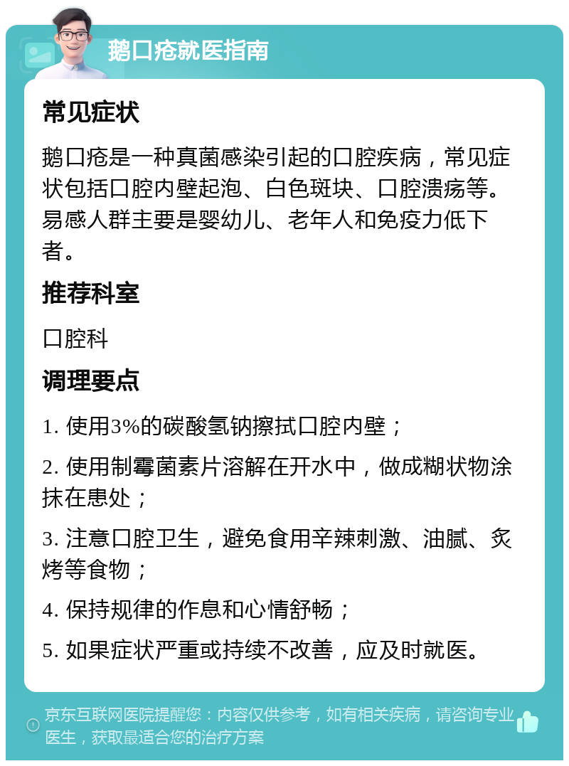 鹅口疮就医指南 常见症状 鹅口疮是一种真菌感染引起的口腔疾病，常见症状包括口腔内壁起泡、白色斑块、口腔溃疡等。易感人群主要是婴幼儿、老年人和免疫力低下者。 推荐科室 口腔科 调理要点 1. 使用3%的碳酸氢钠擦拭口腔内壁； 2. 使用制霉菌素片溶解在开水中，做成糊状物涂抹在患处； 3. 注意口腔卫生，避免食用辛辣刺激、油腻、炙烤等食物； 4. 保持规律的作息和心情舒畅； 5. 如果症状严重或持续不改善，应及时就医。