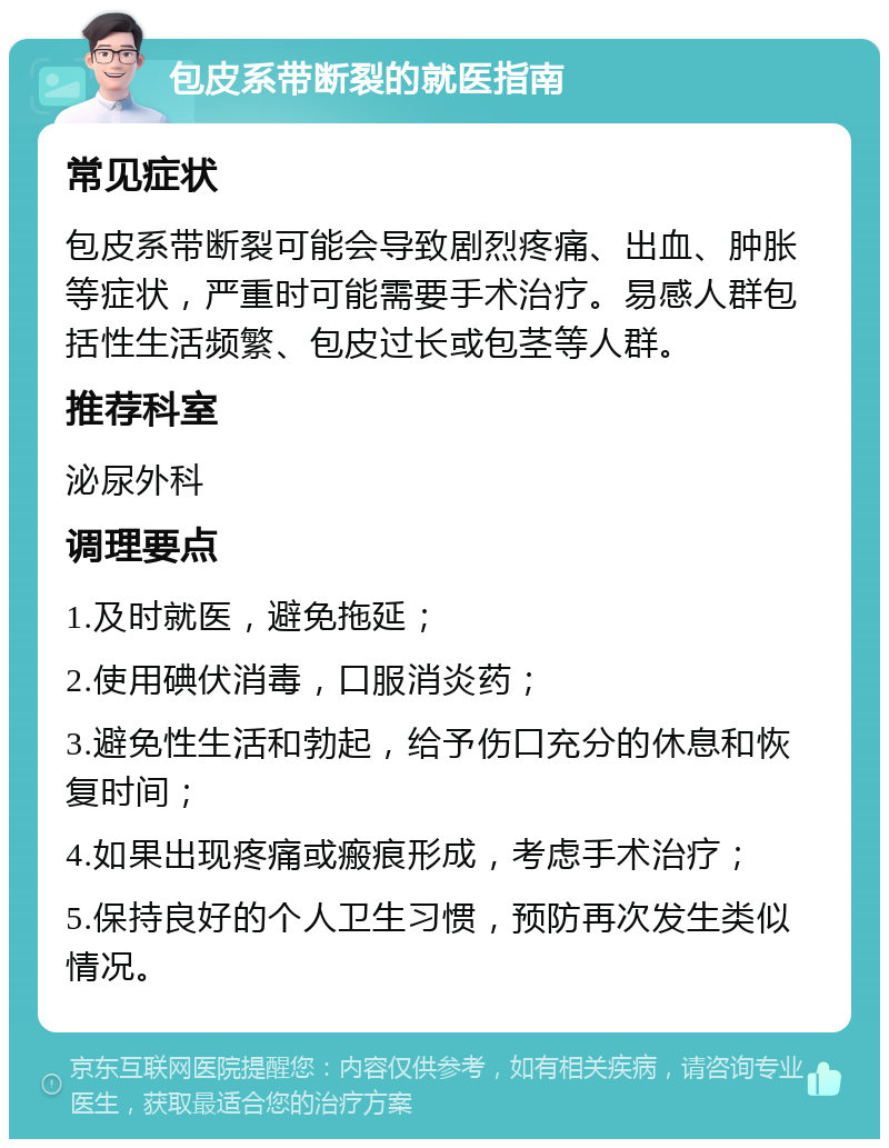 包皮系带断裂的就医指南 常见症状 包皮系带断裂可能会导致剧烈疼痛、出血、肿胀等症状，严重时可能需要手术治疗。易感人群包括性生活频繁、包皮过长或包茎等人群。 推荐科室 泌尿外科 调理要点 1.及时就医，避免拖延； 2.使用碘伏消毒，口服消炎药； 3.避免性生活和勃起，给予伤口充分的休息和恢复时间； 4.如果出现疼痛或瘢痕形成，考虑手术治疗； 5.保持良好的个人卫生习惯，预防再次发生类似情况。