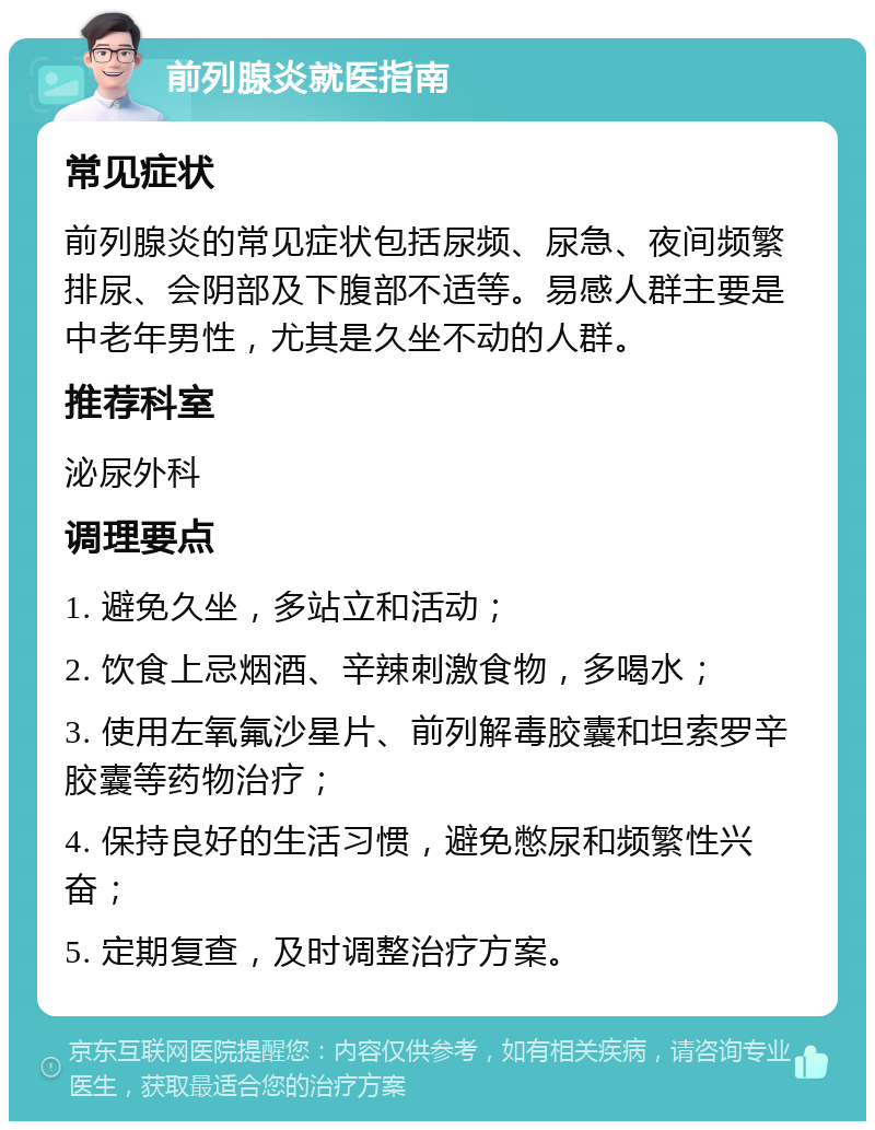 前列腺炎就医指南 常见症状 前列腺炎的常见症状包括尿频、尿急、夜间频繁排尿、会阴部及下腹部不适等。易感人群主要是中老年男性，尤其是久坐不动的人群。 推荐科室 泌尿外科 调理要点 1. 避免久坐，多站立和活动； 2. 饮食上忌烟酒、辛辣刺激食物，多喝水； 3. 使用左氧氟沙星片、前列解毒胶囊和坦索罗辛胶囊等药物治疗； 4. 保持良好的生活习惯，避免憋尿和频繁性兴奋； 5. 定期复查，及时调整治疗方案。