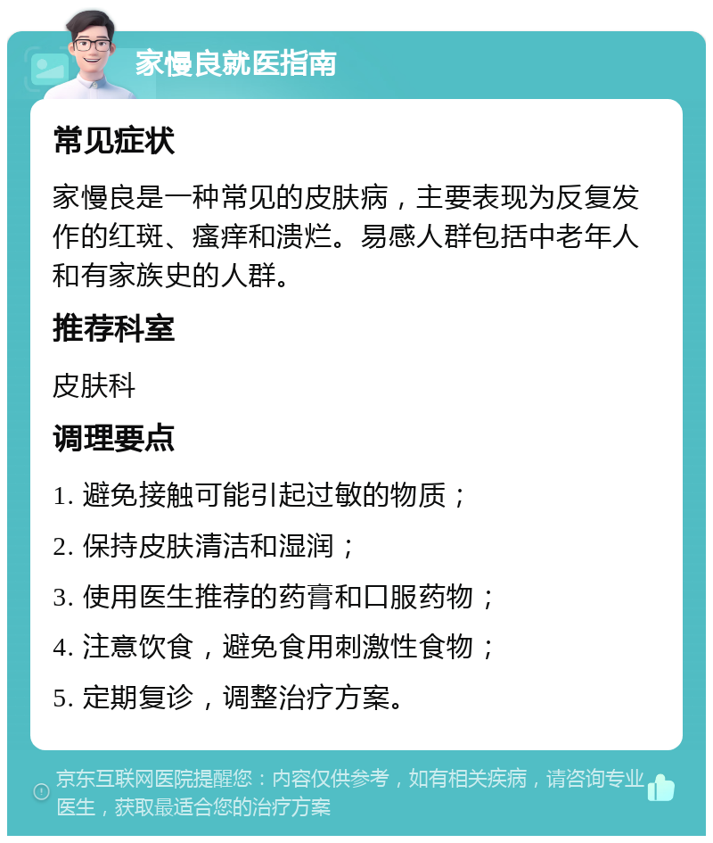 家慢良就医指南 常见症状 家慢良是一种常见的皮肤病，主要表现为反复发作的红斑、瘙痒和溃烂。易感人群包括中老年人和有家族史的人群。 推荐科室 皮肤科 调理要点 1. 避免接触可能引起过敏的物质； 2. 保持皮肤清洁和湿润； 3. 使用医生推荐的药膏和口服药物； 4. 注意饮食，避免食用刺激性食物； 5. 定期复诊，调整治疗方案。