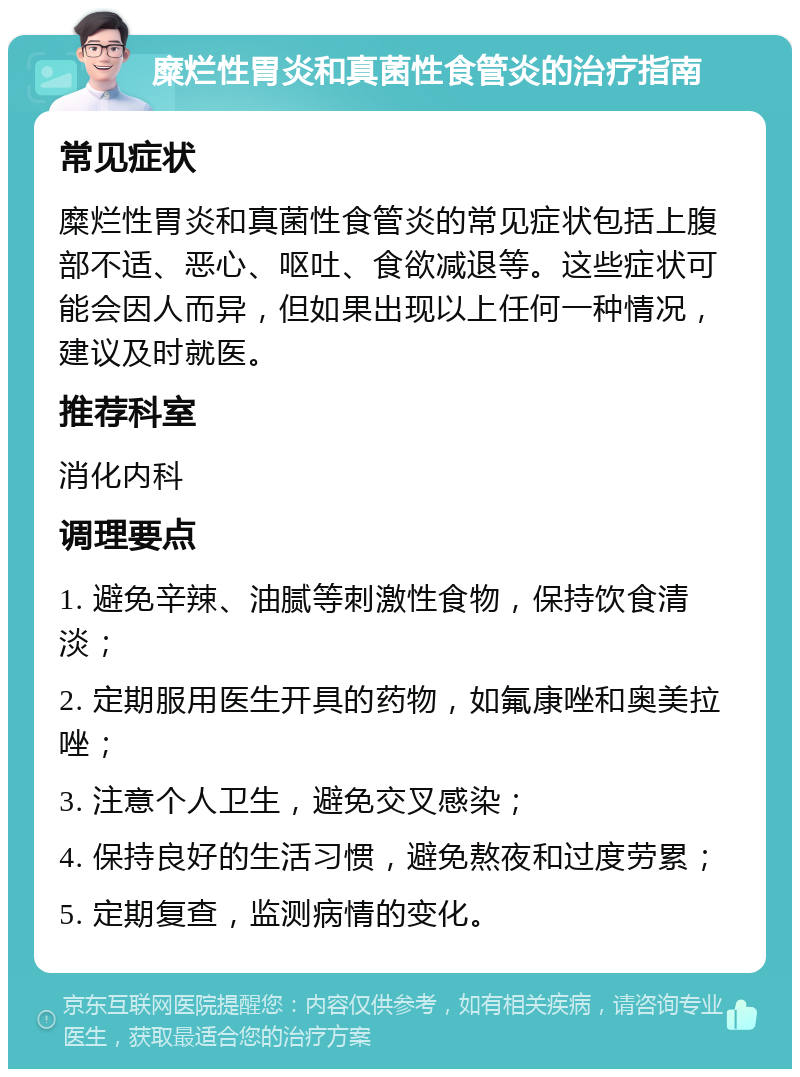 糜烂性胃炎和真菌性食管炎的治疗指南 常见症状 糜烂性胃炎和真菌性食管炎的常见症状包括上腹部不适、恶心、呕吐、食欲减退等。这些症状可能会因人而异，但如果出现以上任何一种情况，建议及时就医。 推荐科室 消化内科 调理要点 1. 避免辛辣、油腻等刺激性食物，保持饮食清淡； 2. 定期服用医生开具的药物，如氟康唑和奥美拉唑； 3. 注意个人卫生，避免交叉感染； 4. 保持良好的生活习惯，避免熬夜和过度劳累； 5. 定期复查，监测病情的变化。