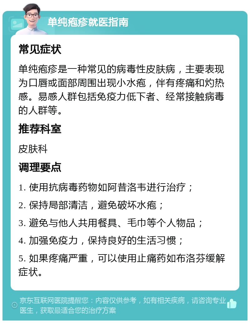 单纯疱疹就医指南 常见症状 单纯疱疹是一种常见的病毒性皮肤病，主要表现为口唇或面部周围出现小水疱，伴有疼痛和灼热感。易感人群包括免疫力低下者、经常接触病毒的人群等。 推荐科室 皮肤科 调理要点 1. 使用抗病毒药物如阿昔洛韦进行治疗； 2. 保持局部清洁，避免破坏水疱； 3. 避免与他人共用餐具、毛巾等个人物品； 4. 加强免疫力，保持良好的生活习惯； 5. 如果疼痛严重，可以使用止痛药如布洛芬缓解症状。