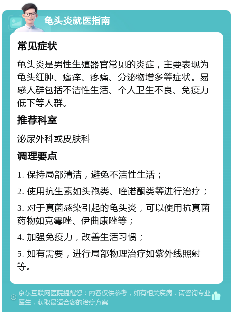 龟头炎就医指南 常见症状 龟头炎是男性生殖器官常见的炎症，主要表现为龟头红肿、瘙痒、疼痛、分泌物增多等症状。易感人群包括不洁性生活、个人卫生不良、免疫力低下等人群。 推荐科室 泌尿外科或皮肤科 调理要点 1. 保持局部清洁，避免不洁性生活； 2. 使用抗生素如头孢类、喹诺酮类等进行治疗； 3. 对于真菌感染引起的龟头炎，可以使用抗真菌药物如克霉唑、伊曲康唑等； 4. 加强免疫力，改善生活习惯； 5. 如有需要，进行局部物理治疗如紫外线照射等。