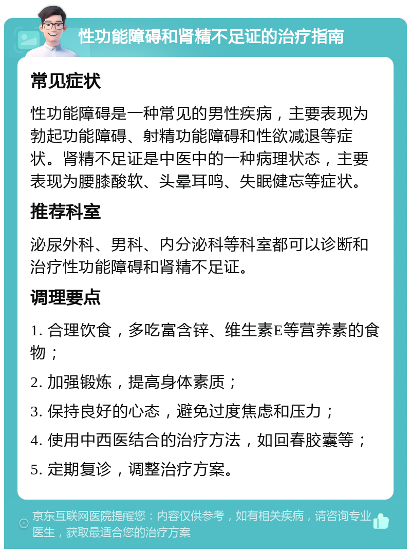 性功能障碍和肾精不足证的治疗指南 常见症状 性功能障碍是一种常见的男性疾病，主要表现为勃起功能障碍、射精功能障碍和性欲减退等症状。肾精不足证是中医中的一种病理状态，主要表现为腰膝酸软、头晕耳鸣、失眠健忘等症状。 推荐科室 泌尿外科、男科、内分泌科等科室都可以诊断和治疗性功能障碍和肾精不足证。 调理要点 1. 合理饮食，多吃富含锌、维生素E等营养素的食物； 2. 加强锻炼，提高身体素质； 3. 保持良好的心态，避免过度焦虑和压力； 4. 使用中西医结合的治疗方法，如回春胶囊等； 5. 定期复诊，调整治疗方案。