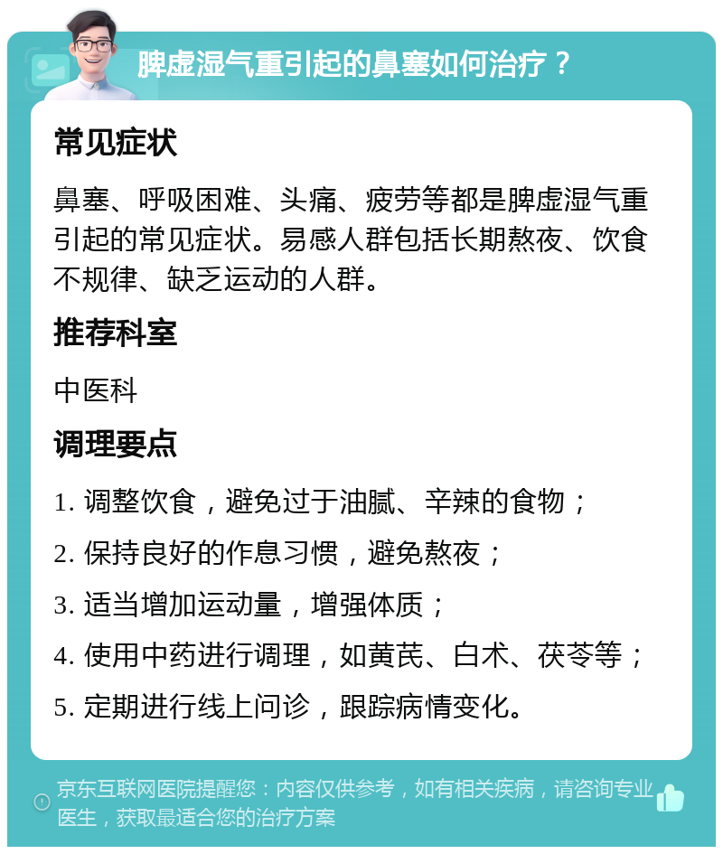 脾虚湿气重引起的鼻塞如何治疗？ 常见症状 鼻塞、呼吸困难、头痛、疲劳等都是脾虚湿气重引起的常见症状。易感人群包括长期熬夜、饮食不规律、缺乏运动的人群。 推荐科室 中医科 调理要点 1. 调整饮食，避免过于油腻、辛辣的食物； 2. 保持良好的作息习惯，避免熬夜； 3. 适当增加运动量，增强体质； 4. 使用中药进行调理，如黄芪、白术、茯苓等； 5. 定期进行线上问诊，跟踪病情变化。