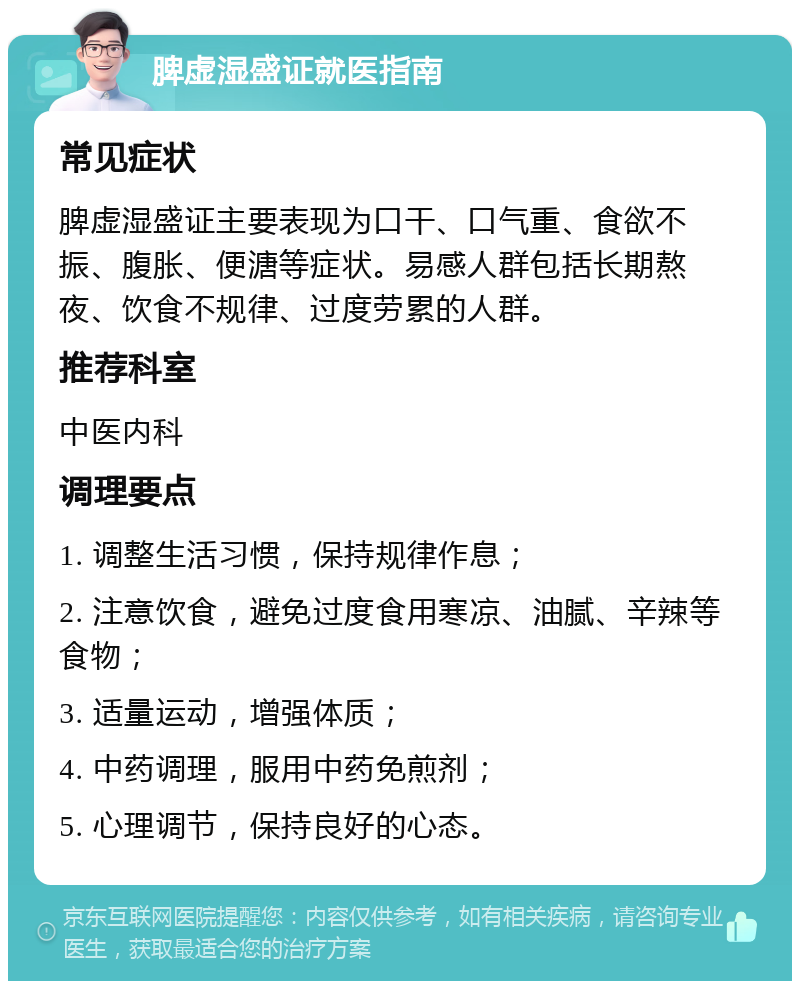 脾虚湿盛证就医指南 常见症状 脾虚湿盛证主要表现为口干、口气重、食欲不振、腹胀、便溏等症状。易感人群包括长期熬夜、饮食不规律、过度劳累的人群。 推荐科室 中医内科 调理要点 1. 调整生活习惯，保持规律作息； 2. 注意饮食，避免过度食用寒凉、油腻、辛辣等食物； 3. 适量运动，增强体质； 4. 中药调理，服用中药免煎剂； 5. 心理调节，保持良好的心态。