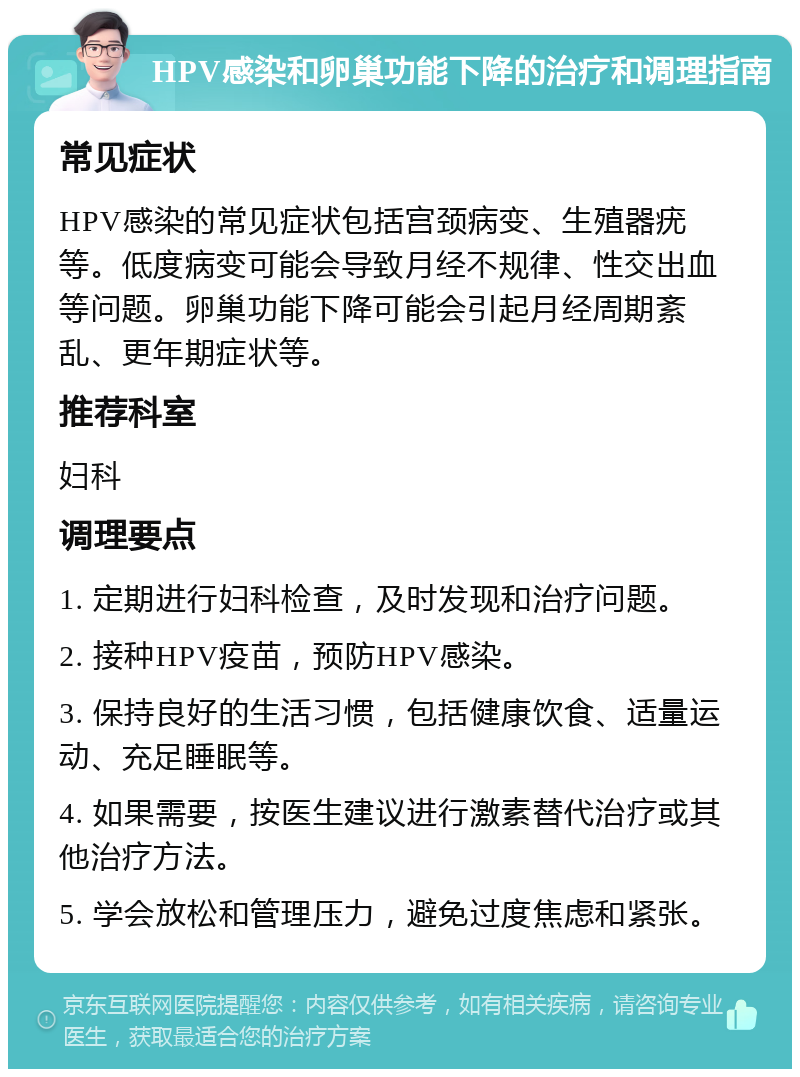 HPV感染和卵巢功能下降的治疗和调理指南 常见症状 HPV感染的常见症状包括宫颈病变、生殖器疣等。低度病变可能会导致月经不规律、性交出血等问题。卵巢功能下降可能会引起月经周期紊乱、更年期症状等。 推荐科室 妇科 调理要点 1. 定期进行妇科检查，及时发现和治疗问题。 2. 接种HPV疫苗，预防HPV感染。 3. 保持良好的生活习惯，包括健康饮食、适量运动、充足睡眠等。 4. 如果需要，按医生建议进行激素替代治疗或其他治疗方法。 5. 学会放松和管理压力，避免过度焦虑和紧张。