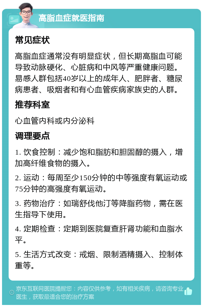 高脂血症就医指南 常见症状 高脂血症通常没有明显症状，但长期高脂血可能导致动脉硬化、心脏病和中风等严重健康问题。易感人群包括40岁以上的成年人、肥胖者、糖尿病患者、吸烟者和有心血管疾病家族史的人群。 推荐科室 心血管内科或内分泌科 调理要点 1. 饮食控制：减少饱和脂肪和胆固醇的摄入，增加高纤维食物的摄入。 2. 运动：每周至少150分钟的中等强度有氧运动或75分钟的高强度有氧运动。 3. 药物治疗：如瑞舒伐他汀等降脂药物，需在医生指导下使用。 4. 定期检查：定期到医院复查肝肾功能和血脂水平。 5. 生活方式改变：戒烟、限制酒精摄入、控制体重等。