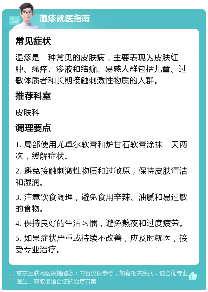 湿疹就医指南 常见症状 湿疹是一种常见的皮肤病，主要表现为皮肤红肿、瘙痒、渗液和结痂。易感人群包括儿童、过敏体质者和长期接触刺激性物质的人群。 推荐科室 皮肤科 调理要点 1. 局部使用尤卓尔软膏和炉甘石软膏涂抹一天两次，缓解症状。 2. 避免接触刺激性物质和过敏原，保持皮肤清洁和湿润。 3. 注意饮食调理，避免食用辛辣、油腻和易过敏的食物。 4. 保持良好的生活习惯，避免熬夜和过度疲劳。 5. 如果症状严重或持续不改善，应及时就医，接受专业治疗。