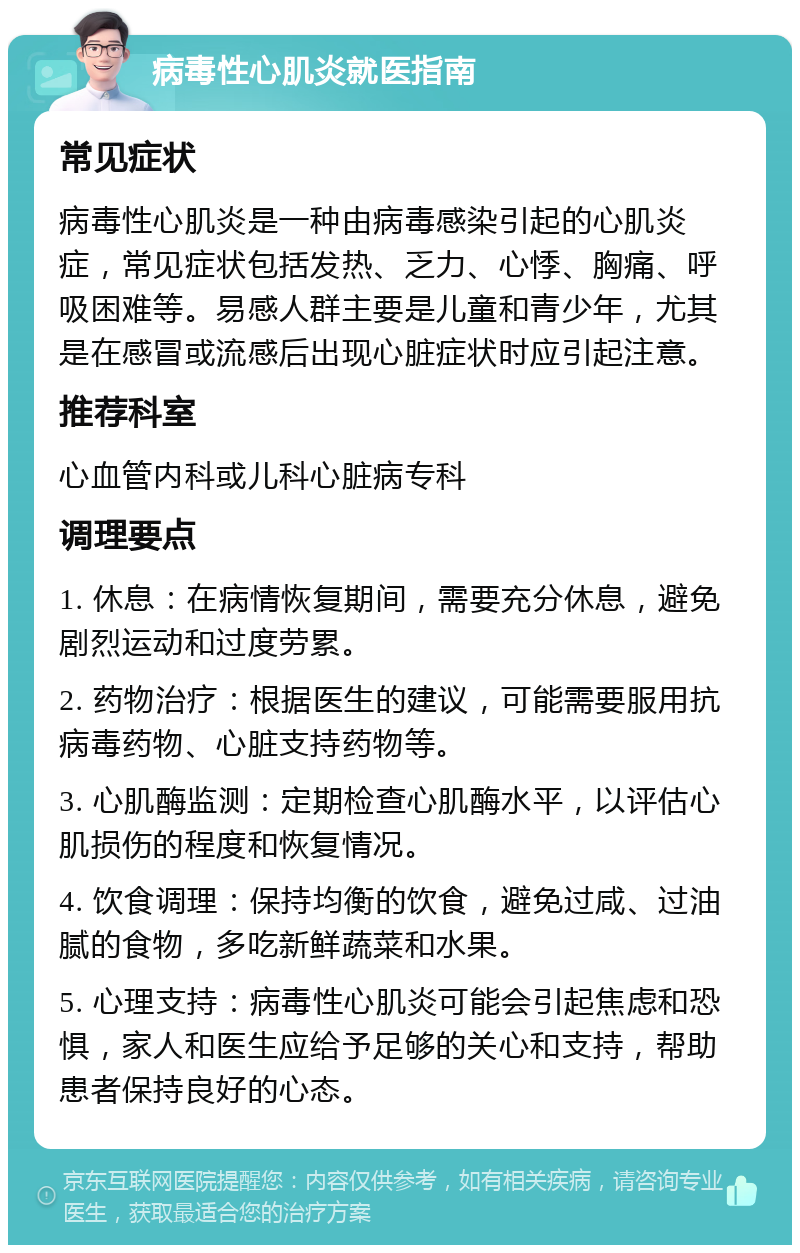 病毒性心肌炎就医指南 常见症状 病毒性心肌炎是一种由病毒感染引起的心肌炎症，常见症状包括发热、乏力、心悸、胸痛、呼吸困难等。易感人群主要是儿童和青少年，尤其是在感冒或流感后出现心脏症状时应引起注意。 推荐科室 心血管内科或儿科心脏病专科 调理要点 1. 休息：在病情恢复期间，需要充分休息，避免剧烈运动和过度劳累。 2. 药物治疗：根据医生的建议，可能需要服用抗病毒药物、心脏支持药物等。 3. 心肌酶监测：定期检查心肌酶水平，以评估心肌损伤的程度和恢复情况。 4. 饮食调理：保持均衡的饮食，避免过咸、过油腻的食物，多吃新鲜蔬菜和水果。 5. 心理支持：病毒性心肌炎可能会引起焦虑和恐惧，家人和医生应给予足够的关心和支持，帮助患者保持良好的心态。