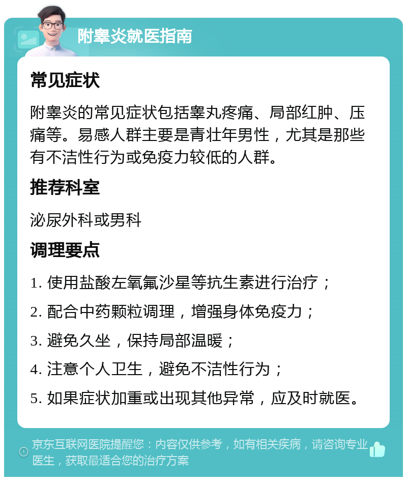 附睾炎就医指南 常见症状 附睾炎的常见症状包括睾丸疼痛、局部红肿、压痛等。易感人群主要是青壮年男性，尤其是那些有不洁性行为或免疫力较低的人群。 推荐科室 泌尿外科或男科 调理要点 1. 使用盐酸左氧氟沙星等抗生素进行治疗； 2. 配合中药颗粒调理，增强身体免疫力； 3. 避免久坐，保持局部温暖； 4. 注意个人卫生，避免不洁性行为； 5. 如果症状加重或出现其他异常，应及时就医。