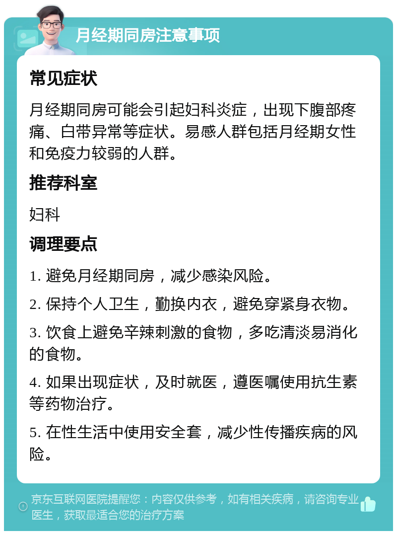 月经期同房注意事项 常见症状 月经期同房可能会引起妇科炎症，出现下腹部疼痛、白带异常等症状。易感人群包括月经期女性和免疫力较弱的人群。 推荐科室 妇科 调理要点 1. 避免月经期同房，减少感染风险。 2. 保持个人卫生，勤换内衣，避免穿紧身衣物。 3. 饮食上避免辛辣刺激的食物，多吃清淡易消化的食物。 4. 如果出现症状，及时就医，遵医嘱使用抗生素等药物治疗。 5. 在性生活中使用安全套，减少性传播疾病的风险。