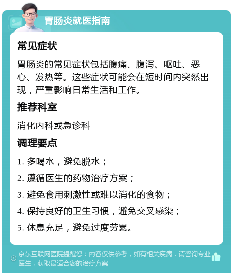 胃肠炎就医指南 常见症状 胃肠炎的常见症状包括腹痛、腹泻、呕吐、恶心、发热等。这些症状可能会在短时间内突然出现，严重影响日常生活和工作。 推荐科室 消化内科或急诊科 调理要点 1. 多喝水，避免脱水； 2. 遵循医生的药物治疗方案； 3. 避免食用刺激性或难以消化的食物； 4. 保持良好的卫生习惯，避免交叉感染； 5. 休息充足，避免过度劳累。