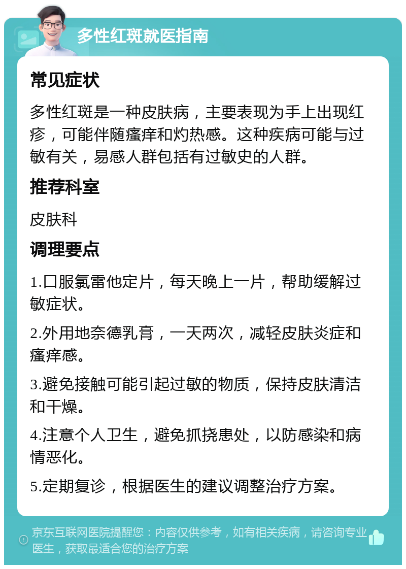 多性红斑就医指南 常见症状 多性红斑是一种皮肤病，主要表现为手上出现红疹，可能伴随瘙痒和灼热感。这种疾病可能与过敏有关，易感人群包括有过敏史的人群。 推荐科室 皮肤科 调理要点 1.口服氯雷他定片，每天晚上一片，帮助缓解过敏症状。 2.外用地奈德乳膏，一天两次，减轻皮肤炎症和瘙痒感。 3.避免接触可能引起过敏的物质，保持皮肤清洁和干燥。 4.注意个人卫生，避免抓挠患处，以防感染和病情恶化。 5.定期复诊，根据医生的建议调整治疗方案。