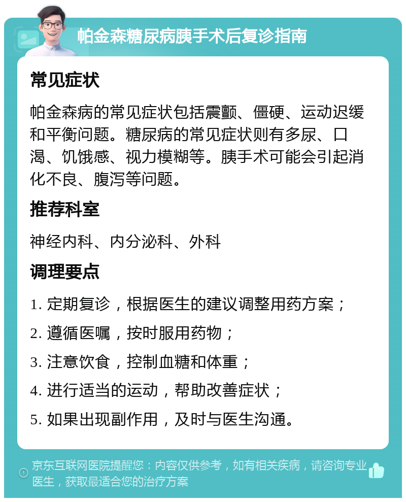 帕金森糖尿病胰手术后复诊指南 常见症状 帕金森病的常见症状包括震颤、僵硬、运动迟缓和平衡问题。糖尿病的常见症状则有多尿、口渴、饥饿感、视力模糊等。胰手术可能会引起消化不良、腹泻等问题。 推荐科室 神经内科、内分泌科、外科 调理要点 1. 定期复诊，根据医生的建议调整用药方案； 2. 遵循医嘱，按时服用药物； 3. 注意饮食，控制血糖和体重； 4. 进行适当的运动，帮助改善症状； 5. 如果出现副作用，及时与医生沟通。