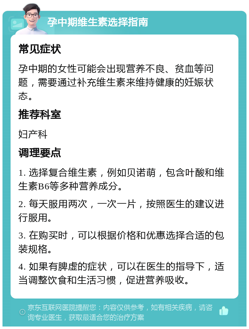 孕中期维生素选择指南 常见症状 孕中期的女性可能会出现营养不良、贫血等问题，需要通过补充维生素来维持健康的妊娠状态。 推荐科室 妇产科 调理要点 1. 选择复合维生素，例如贝诺萌，包含叶酸和维生素B6等多种营养成分。 2. 每天服用两次，一次一片，按照医生的建议进行服用。 3. 在购买时，可以根据价格和优惠选择合适的包装规格。 4. 如果有脾虚的症状，可以在医生的指导下，适当调整饮食和生活习惯，促进营养吸收。