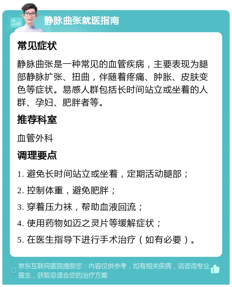 静脉曲张就医指南 常见症状 静脉曲张是一种常见的血管疾病，主要表现为腿部静脉扩张、扭曲，伴随着疼痛、肿胀、皮肤变色等症状。易感人群包括长时间站立或坐着的人群、孕妇、肥胖者等。 推荐科室 血管外科 调理要点 1. 避免长时间站立或坐着，定期活动腿部； 2. 控制体重，避免肥胖； 3. 穿着压力袜，帮助血液回流； 4. 使用药物如迈之灵片等缓解症状； 5. 在医生指导下进行手术治疗（如有必要）。