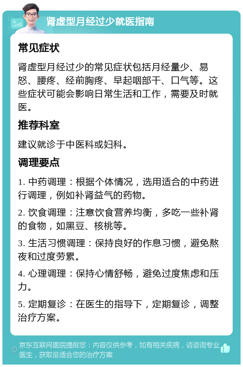 肾虚型月经过少就医指南 常见症状 肾虚型月经过少的常见症状包括月经量少、易怒、腰疼、经前胸疼、早起咽部干、口气等。这些症状可能会影响日常生活和工作，需要及时就医。 推荐科室 建议就诊于中医科或妇科。 调理要点 1. 中药调理：根据个体情况，选用适合的中药进行调理，例如补肾益气的药物。 2. 饮食调理：注意饮食营养均衡，多吃一些补肾的食物，如黑豆、核桃等。 3. 生活习惯调理：保持良好的作息习惯，避免熬夜和过度劳累。 4. 心理调理：保持心情舒畅，避免过度焦虑和压力。 5. 定期复诊：在医生的指导下，定期复诊，调整治疗方案。