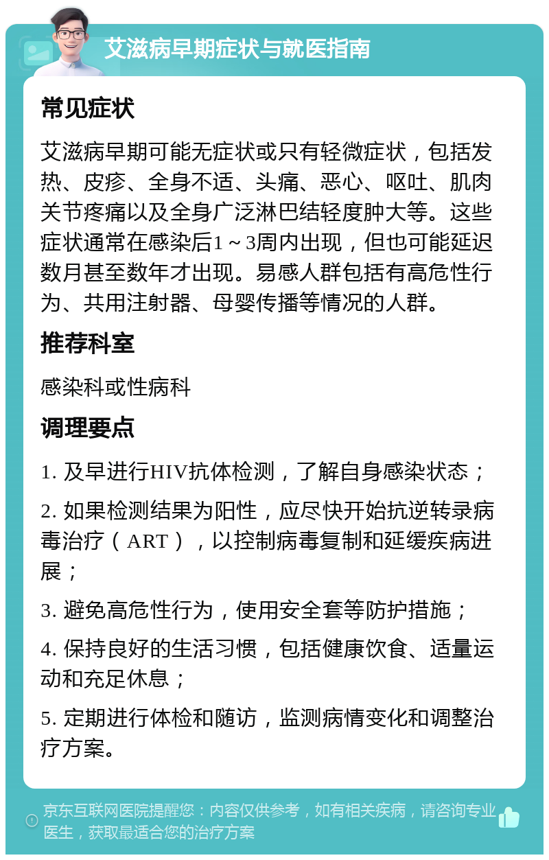 艾滋病早期症状与就医指南 常见症状 艾滋病早期可能无症状或只有轻微症状，包括发热、皮疹、全身不适、头痛、恶心、呕吐、肌肉关节疼痛以及全身广泛淋巴结轻度肿大等。这些症状通常在感染后1～3周内出现，但也可能延迟数月甚至数年才出现。易感人群包括有高危性行为、共用注射器、母婴传播等情况的人群。 推荐科室 感染科或性病科 调理要点 1. 及早进行HIV抗体检测，了解自身感染状态； 2. 如果检测结果为阳性，应尽快开始抗逆转录病毒治疗（ART），以控制病毒复制和延缓疾病进展； 3. 避免高危性行为，使用安全套等防护措施； 4. 保持良好的生活习惯，包括健康饮食、适量运动和充足休息； 5. 定期进行体检和随访，监测病情变化和调整治疗方案。