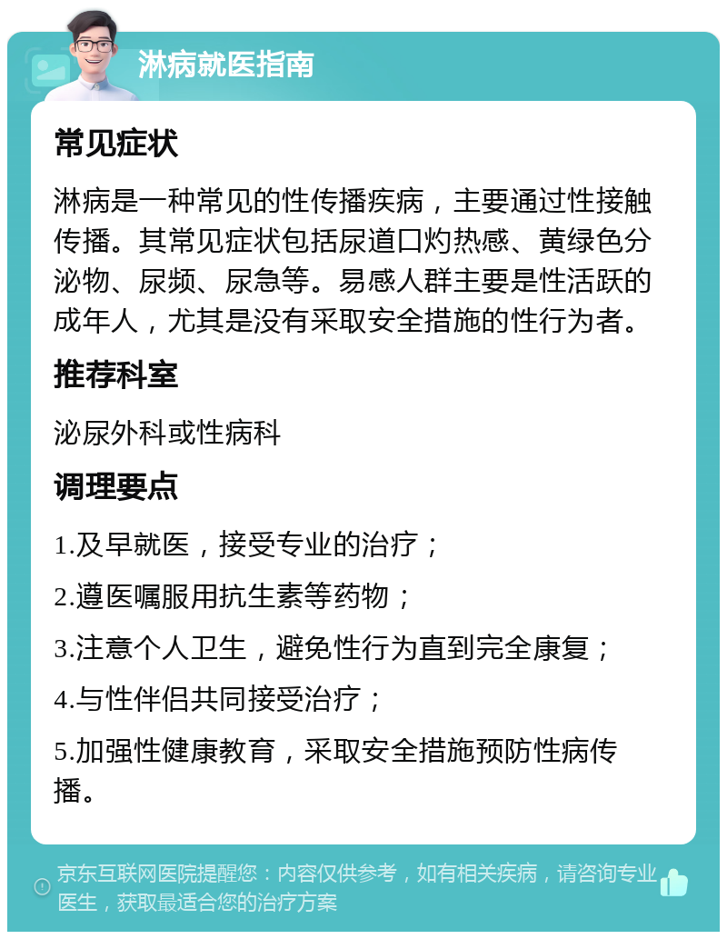 淋病就医指南 常见症状 淋病是一种常见的性传播疾病，主要通过性接触传播。其常见症状包括尿道口灼热感、黄绿色分泌物、尿频、尿急等。易感人群主要是性活跃的成年人，尤其是没有采取安全措施的性行为者。 推荐科室 泌尿外科或性病科 调理要点 1.及早就医，接受专业的治疗； 2.遵医嘱服用抗生素等药物； 3.注意个人卫生，避免性行为直到完全康复； 4.与性伴侣共同接受治疗； 5.加强性健康教育，采取安全措施预防性病传播。