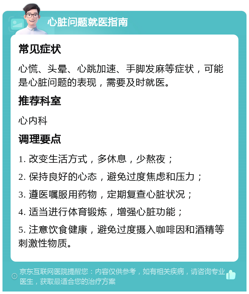 心脏问题就医指南 常见症状 心慌、头晕、心跳加速、手脚发麻等症状，可能是心脏问题的表现，需要及时就医。 推荐科室 心内科 调理要点 1. 改变生活方式，多休息，少熬夜； 2. 保持良好的心态，避免过度焦虑和压力； 3. 遵医嘱服用药物，定期复查心脏状况； 4. 适当进行体育锻炼，增强心脏功能； 5. 注意饮食健康，避免过度摄入咖啡因和酒精等刺激性物质。