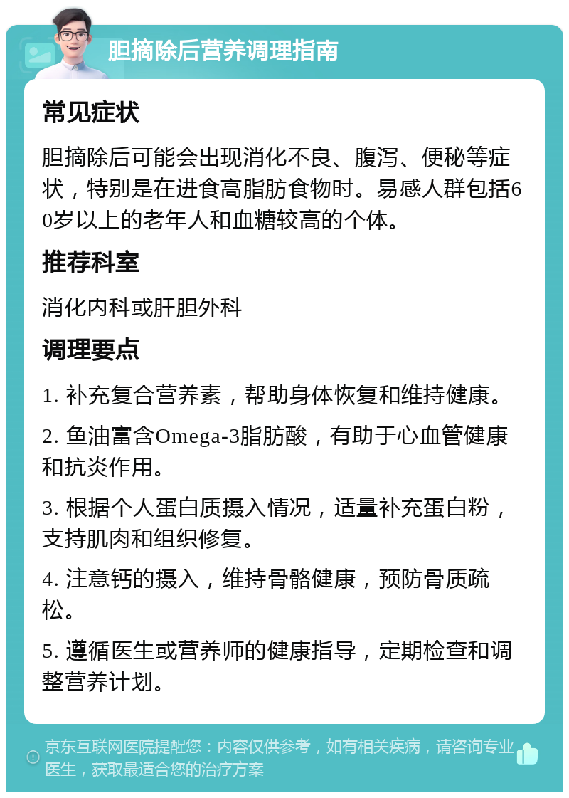 胆摘除后营养调理指南 常见症状 胆摘除后可能会出现消化不良、腹泻、便秘等症状，特别是在进食高脂肪食物时。易感人群包括60岁以上的老年人和血糖较高的个体。 推荐科室 消化内科或肝胆外科 调理要点 1. 补充复合营养素，帮助身体恢复和维持健康。 2. 鱼油富含Omega-3脂肪酸，有助于心血管健康和抗炎作用。 3. 根据个人蛋白质摄入情况，适量补充蛋白粉，支持肌肉和组织修复。 4. 注意钙的摄入，维持骨骼健康，预防骨质疏松。 5. 遵循医生或营养师的健康指导，定期检查和调整营养计划。