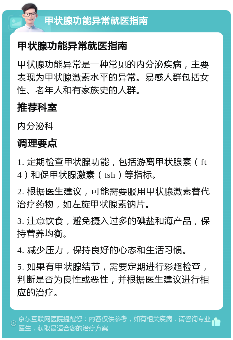 甲状腺功能异常就医指南 甲状腺功能异常就医指南 甲状腺功能异常是一种常见的内分泌疾病，主要表现为甲状腺激素水平的异常。易感人群包括女性、老年人和有家族史的人群。 推荐科室 内分泌科 调理要点 1. 定期检查甲状腺功能，包括游离甲状腺素（ft4）和促甲状腺激素（tsh）等指标。 2. 根据医生建议，可能需要服用甲状腺激素替代治疗药物，如左旋甲状腺素钠片。 3. 注意饮食，避免摄入过多的碘盐和海产品，保持营养均衡。 4. 减少压力，保持良好的心态和生活习惯。 5. 如果有甲状腺结节，需要定期进行彩超检查，判断是否为良性或恶性，并根据医生建议进行相应的治疗。