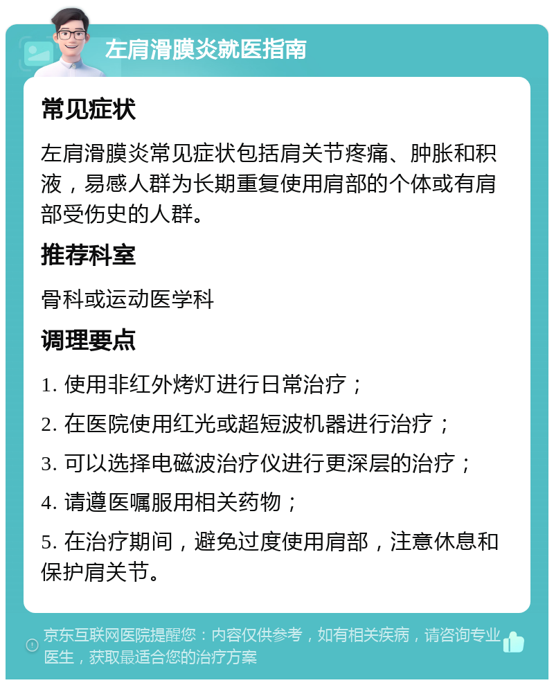 左肩滑膜炎就医指南 常见症状 左肩滑膜炎常见症状包括肩关节疼痛、肿胀和积液，易感人群为长期重复使用肩部的个体或有肩部受伤史的人群。 推荐科室 骨科或运动医学科 调理要点 1. 使用非红外烤灯进行日常治疗； 2. 在医院使用红光或超短波机器进行治疗； 3. 可以选择电磁波治疗仪进行更深层的治疗； 4. 请遵医嘱服用相关药物； 5. 在治疗期间，避免过度使用肩部，注意休息和保护肩关节。