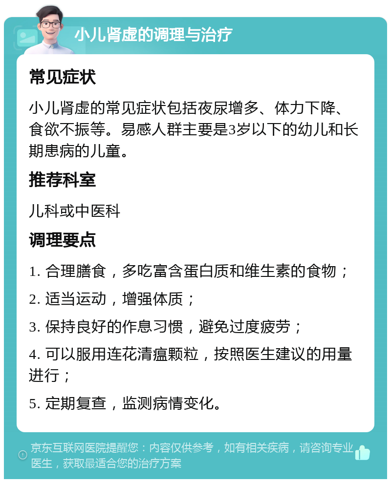 小儿肾虚的调理与治疗 常见症状 小儿肾虚的常见症状包括夜尿增多、体力下降、食欲不振等。易感人群主要是3岁以下的幼儿和长期患病的儿童。 推荐科室 儿科或中医科 调理要点 1. 合理膳食，多吃富含蛋白质和维生素的食物； 2. 适当运动，增强体质； 3. 保持良好的作息习惯，避免过度疲劳； 4. 可以服用连花清瘟颗粒，按照医生建议的用量进行； 5. 定期复查，监测病情变化。