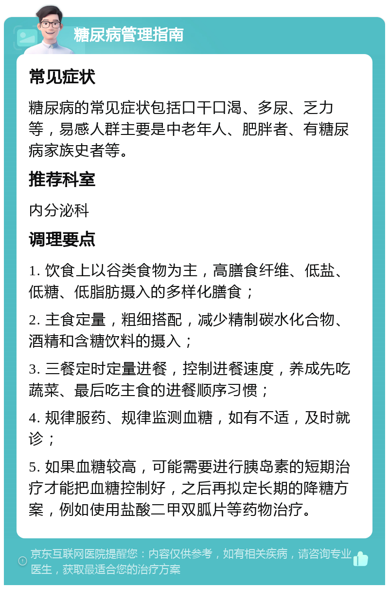 糖尿病管理指南 常见症状 糖尿病的常见症状包括口干口渴、多尿、乏力等，易感人群主要是中老年人、肥胖者、有糖尿病家族史者等。 推荐科室 内分泌科 调理要点 1. 饮食上以谷类食物为主，高膳食纤维、低盐、低糖、低脂肪摄入的多样化膳食； 2. 主食定量，粗细搭配，减少精制碳水化合物、酒精和含糖饮料的摄入； 3. 三餐定时定量进餐，控制进餐速度，养成先吃蔬菜、最后吃主食的进餐顺序习惯； 4. 规律服药、规律监测血糖，如有不适，及时就诊； 5. 如果血糖较高，可能需要进行胰岛素的短期治疗才能把血糖控制好，之后再拟定长期的降糖方案，例如使用盐酸二甲双胍片等药物治疗。