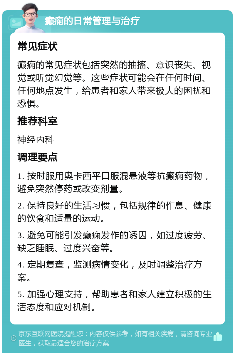 癫痫的日常管理与治疗 常见症状 癫痫的常见症状包括突然的抽搐、意识丧失、视觉或听觉幻觉等。这些症状可能会在任何时间、任何地点发生，给患者和家人带来极大的困扰和恐惧。 推荐科室 神经内科 调理要点 1. 按时服用奥卡西平口服混悬液等抗癫痫药物，避免突然停药或改变剂量。 2. 保持良好的生活习惯，包括规律的作息、健康的饮食和适量的运动。 3. 避免可能引发癫痫发作的诱因，如过度疲劳、缺乏睡眠、过度兴奋等。 4. 定期复查，监测病情变化，及时调整治疗方案。 5. 加强心理支持，帮助患者和家人建立积极的生活态度和应对机制。