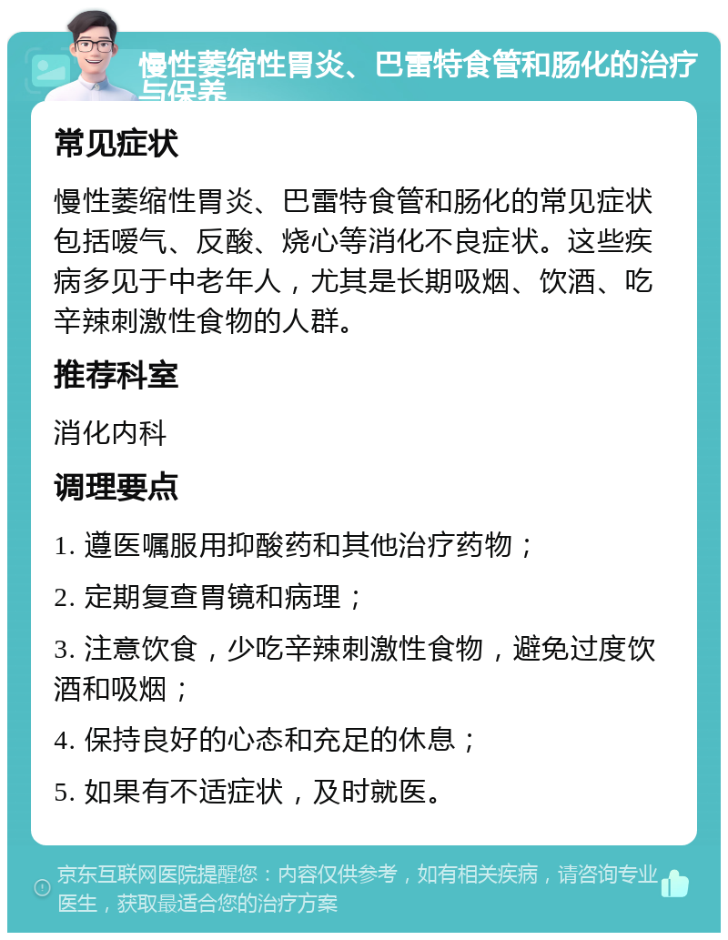 慢性萎缩性胃炎、巴雷特食管和肠化的治疗与保养 常见症状 慢性萎缩性胃炎、巴雷特食管和肠化的常见症状包括嗳气、反酸、烧心等消化不良症状。这些疾病多见于中老年人，尤其是长期吸烟、饮酒、吃辛辣刺激性食物的人群。 推荐科室 消化内科 调理要点 1. 遵医嘱服用抑酸药和其他治疗药物； 2. 定期复查胃镜和病理； 3. 注意饮食，少吃辛辣刺激性食物，避免过度饮酒和吸烟； 4. 保持良好的心态和充足的休息； 5. 如果有不适症状，及时就医。