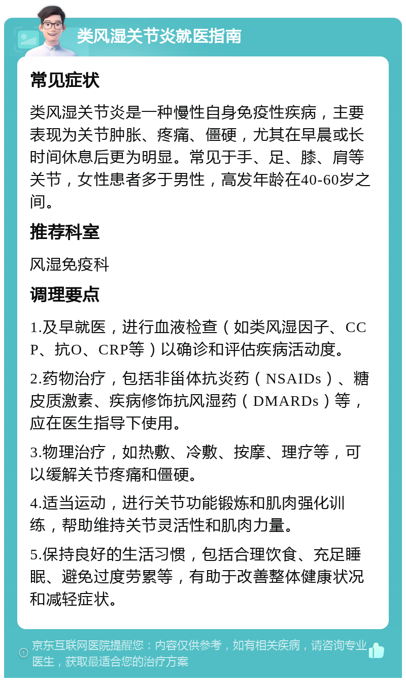 类风湿关节炎就医指南 常见症状 类风湿关节炎是一种慢性自身免疫性疾病，主要表现为关节肿胀、疼痛、僵硬，尤其在早晨或长时间休息后更为明显。常见于手、足、膝、肩等关节，女性患者多于男性，高发年龄在40-60岁之间。 推荐科室 风湿免疫科 调理要点 1.及早就医，进行血液检查（如类风湿因子、CCP、抗O、CRP等）以确诊和评估疾病活动度。 2.药物治疗，包括非甾体抗炎药（NSAIDs）、糖皮质激素、疾病修饰抗风湿药（DMARDs）等，应在医生指导下使用。 3.物理治疗，如热敷、冷敷、按摩、理疗等，可以缓解关节疼痛和僵硬。 4.适当运动，进行关节功能锻炼和肌肉强化训练，帮助维持关节灵活性和肌肉力量。 5.保持良好的生活习惯，包括合理饮食、充足睡眠、避免过度劳累等，有助于改善整体健康状况和减轻症状。