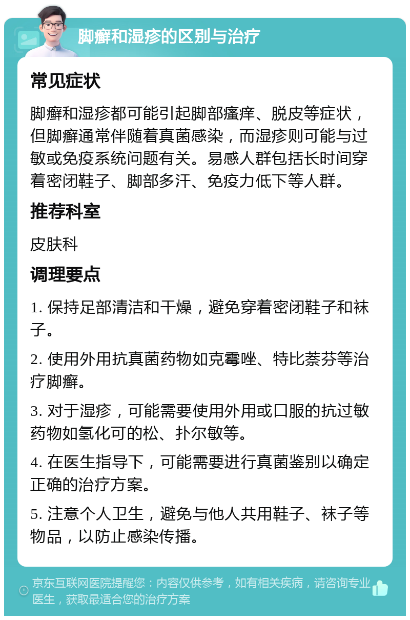 脚癣和湿疹的区别与治疗 常见症状 脚癣和湿疹都可能引起脚部瘙痒、脱皮等症状，但脚癣通常伴随着真菌感染，而湿疹则可能与过敏或免疫系统问题有关。易感人群包括长时间穿着密闭鞋子、脚部多汗、免疫力低下等人群。 推荐科室 皮肤科 调理要点 1. 保持足部清洁和干燥，避免穿着密闭鞋子和袜子。 2. 使用外用抗真菌药物如克霉唑、特比萘芬等治疗脚癣。 3. 对于湿疹，可能需要使用外用或口服的抗过敏药物如氢化可的松、扑尔敏等。 4. 在医生指导下，可能需要进行真菌鉴别以确定正确的治疗方案。 5. 注意个人卫生，避免与他人共用鞋子、袜子等物品，以防止感染传播。