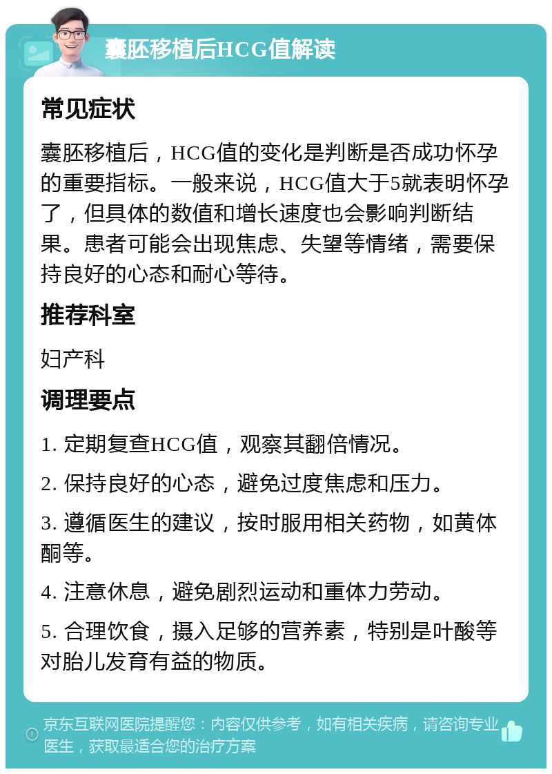 囊胚移植后HCG值解读 常见症状 囊胚移植后，HCG值的变化是判断是否成功怀孕的重要指标。一般来说，HCG值大于5就表明怀孕了，但具体的数值和增长速度也会影响判断结果。患者可能会出现焦虑、失望等情绪，需要保持良好的心态和耐心等待。 推荐科室 妇产科 调理要点 1. 定期复查HCG值，观察其翻倍情况。 2. 保持良好的心态，避免过度焦虑和压力。 3. 遵循医生的建议，按时服用相关药物，如黄体酮等。 4. 注意休息，避免剧烈运动和重体力劳动。 5. 合理饮食，摄入足够的营养素，特别是叶酸等对胎儿发育有益的物质。