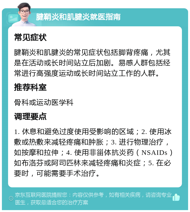 腱鞘炎和肌腱炎就医指南 常见症状 腱鞘炎和肌腱炎的常见症状包括脚背疼痛，尤其是在活动或长时间站立后加剧。易感人群包括经常进行高强度运动或长时间站立工作的人群。 推荐科室 骨科或运动医学科 调理要点 1. 休息和避免过度使用受影响的区域；2. 使用冰敷或热敷来减轻疼痛和肿胀；3. 进行物理治疗，如按摩和拉伸；4. 使用非甾体抗炎药（NSAIDs）如布洛芬或阿司匹林来减轻疼痛和炎症；5. 在必要时，可能需要手术治疗。