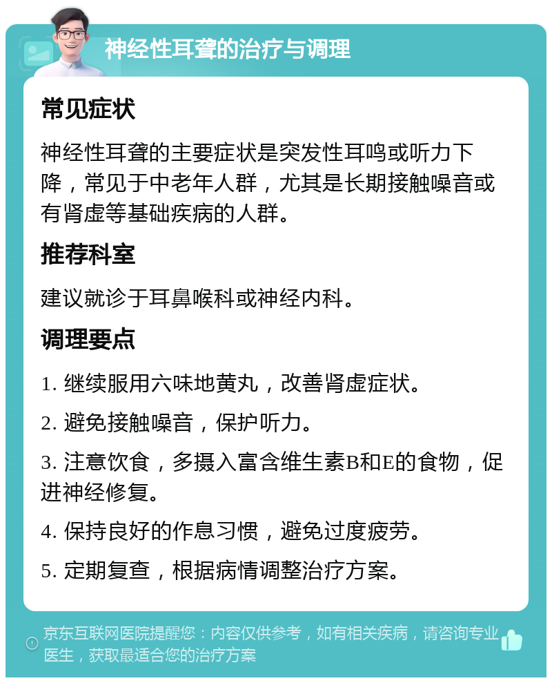 神经性耳聋的治疗与调理 常见症状 神经性耳聋的主要症状是突发性耳鸣或听力下降，常见于中老年人群，尤其是长期接触噪音或有肾虚等基础疾病的人群。 推荐科室 建议就诊于耳鼻喉科或神经内科。 调理要点 1. 继续服用六味地黄丸，改善肾虚症状。 2. 避免接触噪音，保护听力。 3. 注意饮食，多摄入富含维生素B和E的食物，促进神经修复。 4. 保持良好的作息习惯，避免过度疲劳。 5. 定期复查，根据病情调整治疗方案。