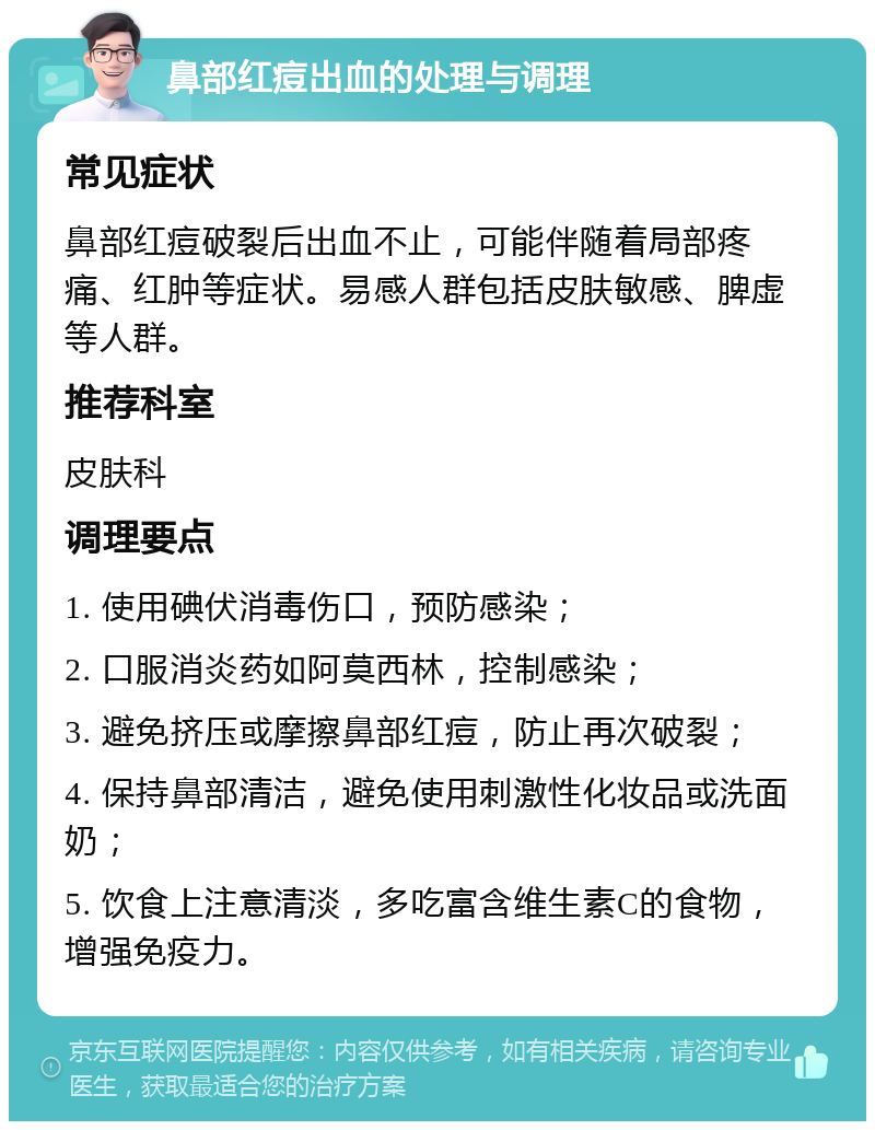 鼻部红痘出血的处理与调理 常见症状 鼻部红痘破裂后出血不止，可能伴随着局部疼痛、红肿等症状。易感人群包括皮肤敏感、脾虚等人群。 推荐科室 皮肤科 调理要点 1. 使用碘伏消毒伤口，预防感染； 2. 口服消炎药如阿莫西林，控制感染； 3. 避免挤压或摩擦鼻部红痘，防止再次破裂； 4. 保持鼻部清洁，避免使用刺激性化妆品或洗面奶； 5. 饮食上注意清淡，多吃富含维生素C的食物，增强免疫力。