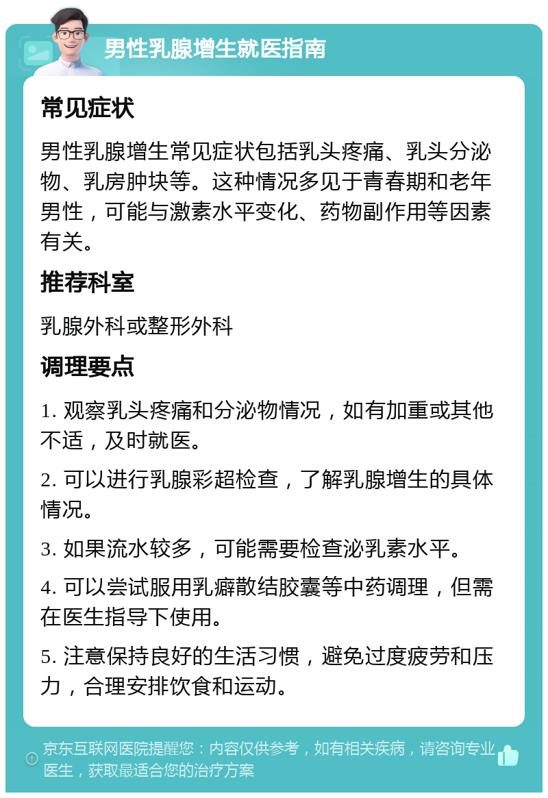 男性乳腺增生就医指南 常见症状 男性乳腺增生常见症状包括乳头疼痛、乳头分泌物、乳房肿块等。这种情况多见于青春期和老年男性，可能与激素水平变化、药物副作用等因素有关。 推荐科室 乳腺外科或整形外科 调理要点 1. 观察乳头疼痛和分泌物情况，如有加重或其他不适，及时就医。 2. 可以进行乳腺彩超检查，了解乳腺增生的具体情况。 3. 如果流水较多，可能需要检查泌乳素水平。 4. 可以尝试服用乳癖散结胶囊等中药调理，但需在医生指导下使用。 5. 注意保持良好的生活习惯，避免过度疲劳和压力，合理安排饮食和运动。