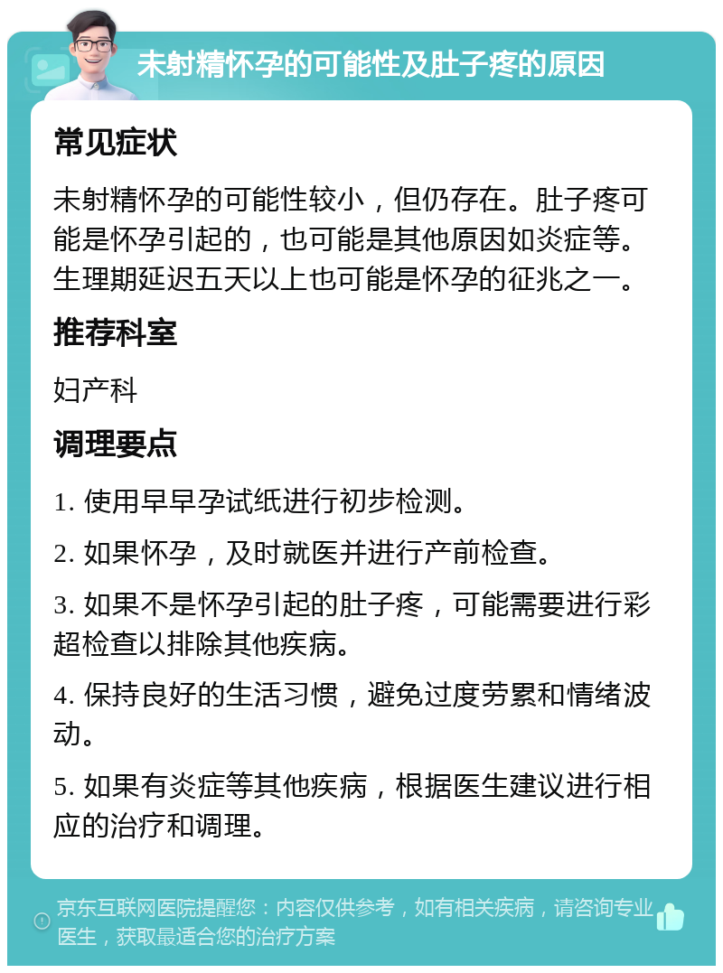 未射精怀孕的可能性及肚子疼的原因 常见症状 未射精怀孕的可能性较小，但仍存在。肚子疼可能是怀孕引起的，也可能是其他原因如炎症等。生理期延迟五天以上也可能是怀孕的征兆之一。 推荐科室 妇产科 调理要点 1. 使用早早孕试纸进行初步检测。 2. 如果怀孕，及时就医并进行产前检查。 3. 如果不是怀孕引起的肚子疼，可能需要进行彩超检查以排除其他疾病。 4. 保持良好的生活习惯，避免过度劳累和情绪波动。 5. 如果有炎症等其他疾病，根据医生建议进行相应的治疗和调理。