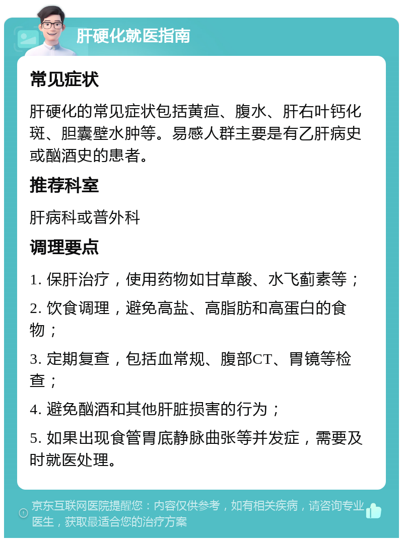 肝硬化就医指南 常见症状 肝硬化的常见症状包括黄疸、腹水、肝右叶钙化斑、胆囊壁水肿等。易感人群主要是有乙肝病史或酗酒史的患者。 推荐科室 肝病科或普外科 调理要点 1. 保肝治疗，使用药物如甘草酸、水飞蓟素等； 2. 饮食调理，避免高盐、高脂肪和高蛋白的食物； 3. 定期复查，包括血常规、腹部CT、胃镜等检查； 4. 避免酗酒和其他肝脏损害的行为； 5. 如果出现食管胃底静脉曲张等并发症，需要及时就医处理。