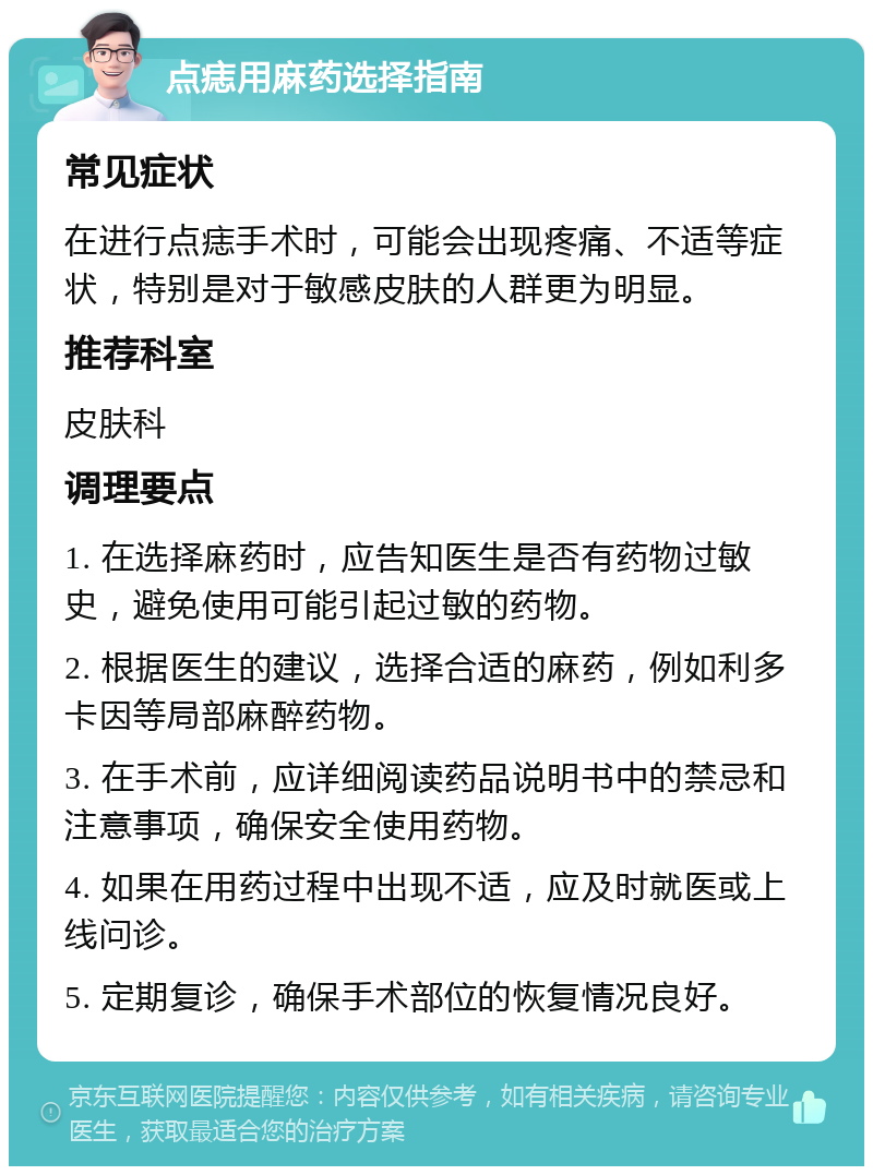 点痣用麻药选择指南 常见症状 在进行点痣手术时，可能会出现疼痛、不适等症状，特别是对于敏感皮肤的人群更为明显。 推荐科室 皮肤科 调理要点 1. 在选择麻药时，应告知医生是否有药物过敏史，避免使用可能引起过敏的药物。 2. 根据医生的建议，选择合适的麻药，例如利多卡因等局部麻醉药物。 3. 在手术前，应详细阅读药品说明书中的禁忌和注意事项，确保安全使用药物。 4. 如果在用药过程中出现不适，应及时就医或上线问诊。 5. 定期复诊，确保手术部位的恢复情况良好。