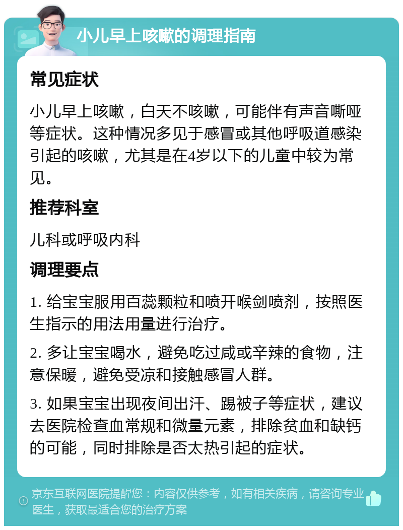 小儿早上咳嗽的调理指南 常见症状 小儿早上咳嗽，白天不咳嗽，可能伴有声音嘶哑等症状。这种情况多见于感冒或其他呼吸道感染引起的咳嗽，尤其是在4岁以下的儿童中较为常见。 推荐科室 儿科或呼吸内科 调理要点 1. 给宝宝服用百蕊颗粒和喷开喉剑喷剂，按照医生指示的用法用量进行治疗。 2. 多让宝宝喝水，避免吃过咸或辛辣的食物，注意保暖，避免受凉和接触感冒人群。 3. 如果宝宝出现夜间出汗、踢被子等症状，建议去医院检查血常规和微量元素，排除贫血和缺钙的可能，同时排除是否太热引起的症状。